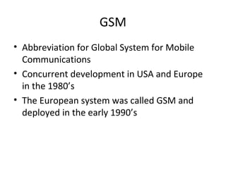 GSM
• Abbreviation for Global System for Mobile
Communications
• Concurrent development in USA and Europe
in the 1980’s
• The European system was called GSM and
deployed in the early 1990’s
 