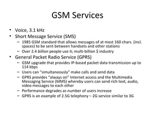GSM Services
• Voice, 3.1 kHz
• Short Message Service (SMS)
– 1985 GSM standard that allows messages of at most 160 chars. (incl.
spaces) to be sent between handsets and other stations
– Over 2.4 billion people use it; multi-billion $ industry
• General Packet Radio Service (GPRS)
– GSM upgrade that provides IP-based packet data transmission up to
114 kbps
– Users can “simultaneously” make calls and send data
– GPRS provides “always on” Internet access and the Multimedia
Messaging Service (MMS) whereby users can send rich text, audio,
video messages to each other
– Performance degrades as number of users increase
– GPRS is an example of 2.5G telephony – 2G service similar to 3G
 