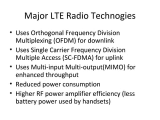 Major LTE Radio Technogies
• Uses Orthogonal Frequency Division
Multiplexing (OFDM) for downlink
• Uses Single Carrier Frequency Division
Multiple Access (SC-FDMA) for uplink
• Uses Multi-input Multi-output(MIMO) for
enhanced throughput
• Reduced power consumption
• Higher RF power amplifier efficiency (less
battery power used by handsets)
 