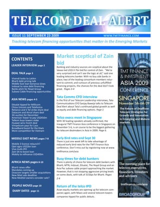 ISSUE 11 SEptEmbEr 23 2009                                                           www.tmtFINANCE.COm
Tracking telecom financing opportunities that matter in the Emerging Markets



CONtENtS
                                       Market sceptical of Zain
LEADEr INtErVIEw page 2                bid
                                       Banking and industry sources are sceptical about the
                                       Vavasi-led US$13.7bn bid for control of Zain. “We’re
DEAL tALK page 3                       very surprised and can’t see the logic at all,” said one
                                       leading telecoms banker. With no buy side banks in
Vivendi looks to LatAm                 place; two of the leading consortium members reluc-
Bharti debt pricing talk
Middle East loan bonanza slows         tant to commit; and rumours of previous unfulfilled
Indosat to raise debt financing        financing projects, the chances for the deal don’t look
Banks pitch for Royal Group            great. Pages 3-4
Subsea Cable financing opportunities

                                       Tata Comms CFO interview
ASIA NEwS pages 4-5                    In the first of our Telecom Leadership interviews, Tata
Etisalat tipped for MIllicom           Communications CFO Sanjay Baweja talks to Telecom
China Unicom and Telefonica            Deal Alert about Tata’s continued global growth as well
Reliance and S Tel strike share deal   as equity and debt financing options. Page 1
Datacom and Aircel share deal
3G auction for December
American Tower to pay US$450m          Telco execs meet in Singapore
Telkom buys towers stake               With 30 leading speakers already confirmed, the
Huawei wins Hutch deal                 inaugural TMT Finance Asia conference in Singapore on
Vimpelcom pays for Laos
Broadband boost for the Kiwis          November 5-6, is on course to be the biggest gathering
More competition for Vietnam           for telecom dealmakers in Asia in 2009. Page 6.


mIDDLE EASt NEwS pages 7-8             Early Bird rates end Sept 30
                                       There is just one week left to take advantage of
Mobile 3 licence relaunch?             reduced early bird rates for the TMT Finance Asia
Qtel signs US$2bn loan                 conference. Don’t miss out by registering now at www.
Viva mulls IPO
Zain SA to boost loan                  tmtfinance.com/asia
Mobily to refinance US$400m
                                       Busy times for debt bankers
AFrICA NEwS pages 8-10                 There is plenty of choice for telecom debt bankers with
                                       Bharti, MTN, Indosat, Etisalat, The Royal Group and an
Bharti raises offer                    Asia Pac subsea cable project approaching the market.
Mandates coming up
Orascom targets smaller acquisitions   However, that is not stopping aggressive pricing levels
New Nitel sale deadline                on some deals, with talk of 315bps for Bharti. Pages
New Meditel owners consider sale?      2-4

pEOpLE mOVES page 10                   Return of the telco IPO
DIArY DAtES page 11                    Asian equity markets are opening up for telecom com-
                                       panies again, with Maxis and several telecom towers
                                       companies tipped for public debuts.
 