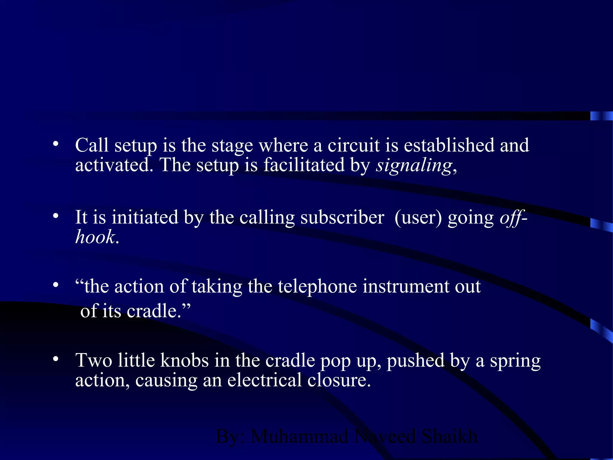 By: Muhammad Naveed Shaikh
• Call setup is the stage where a circuit is established and
activated. The setup is facilitated by signaling,
• It is initiated by the calling subscriber (user) going off-
hook.
• “the action of taking the telephone instrument out
of its cradle.”
• Two little knobs in the cradle pop up, pushed by a spring
action, causing an electrical closure.
 