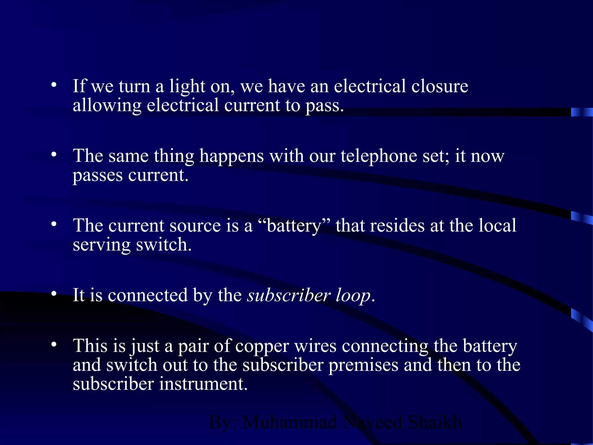 By: Muhammad Naveed Shaikh
• If we turn a light on, we have an electrical closure
allowing electrical current to pass.
• The same thing happens with our telephone set; it now
passes current.
• The current source is a “battery” that resides at the local
serving switch.
• It is connected by the subscriber loop.
• This is just a pair of copper wires connecting the battery
and switch out to the subscriber premises and then to the
subscriber instrument.
 