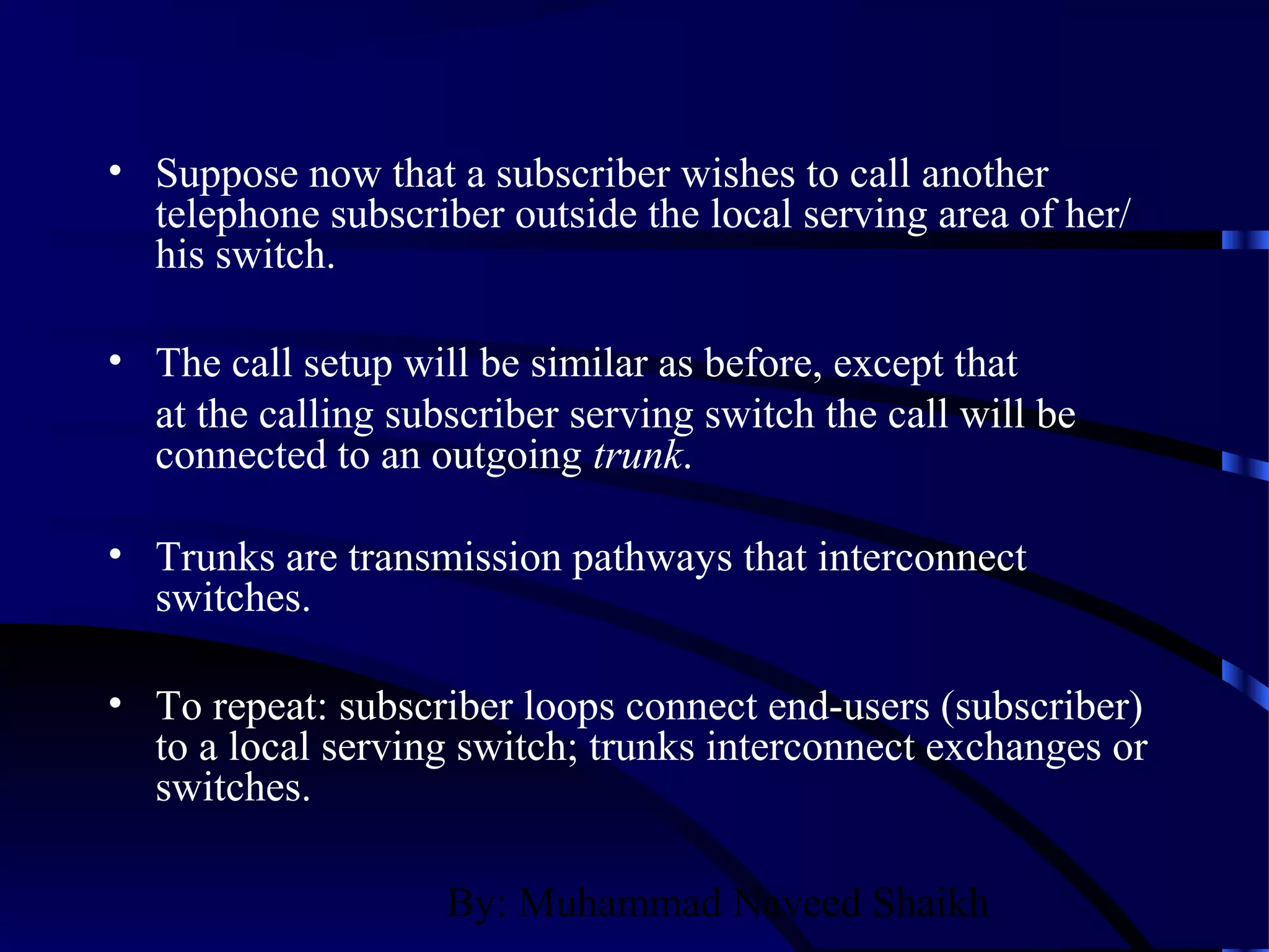 By: Muhammad Naveed Shaikh
• Suppose now that a subscriber wishes to call another
telephone subscriber outside the local serving area of her/
his switch.
• The call setup will be similar as before, except that
at the calling subscriber serving switch the call will be
connected to an outgoing trunk.
• Trunks are transmission pathways that interconnect
switches.
• To repeat: subscriber loops connect end-users (subscriber)
to a local serving switch; trunks interconnect exchanges or
switches.
 