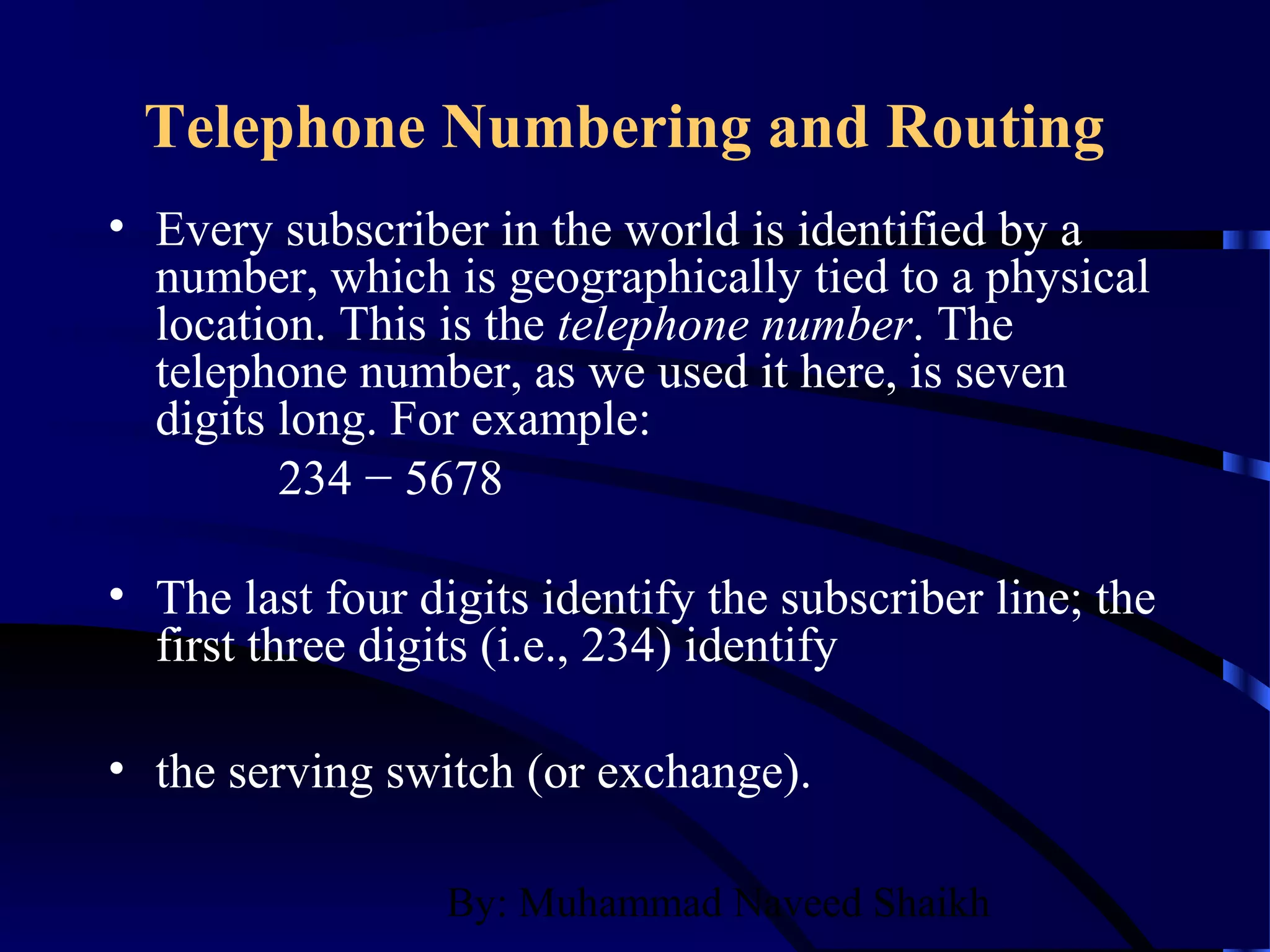 By: Muhammad Naveed Shaikh
Telephone Numbering and Routing
• Every subscriber in the world is identified by a
number, which is geographically tied to a physical
location. This is the telephone number. The
telephone number, as we used it here, is seven
digits long. For example:
234 − 5678
• The last four digits identify the subscriber line; the
first three digits (i.e., 234) identify
• the serving switch (or exchange).
 