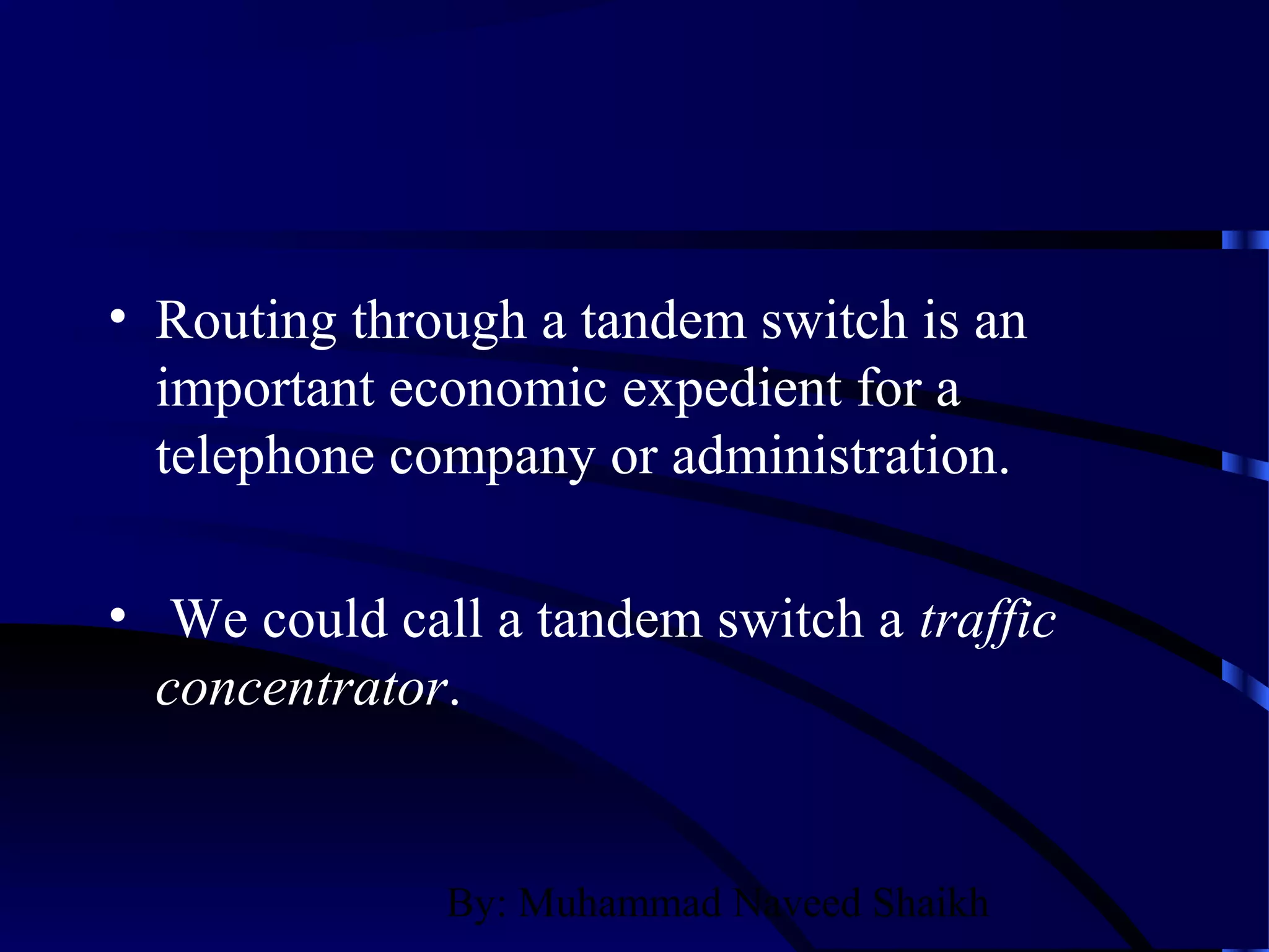 By: Muhammad Naveed Shaikh
• Routing through a tandem switch is an
important economic expedient for a
telephone company or administration.
• We could call a tandem switch a traffic
concentrator.
 