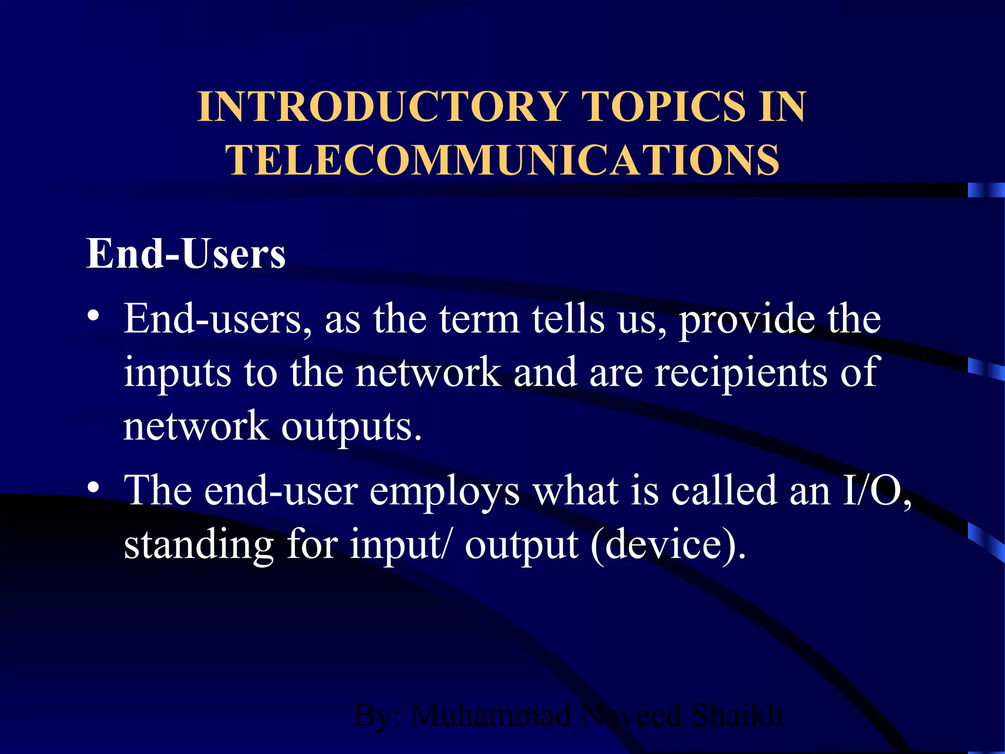 By: Muhammad Naveed Shaikh
INTRODUCTORY TOPICS IN
TELECOMMUNICATIONS
End-Users
• End-users, as the term tells us, provide the
inputs to the network and are recipients of
network outputs.
• The end-user employs what is called an I/O,
standing for input/ output (device).
 