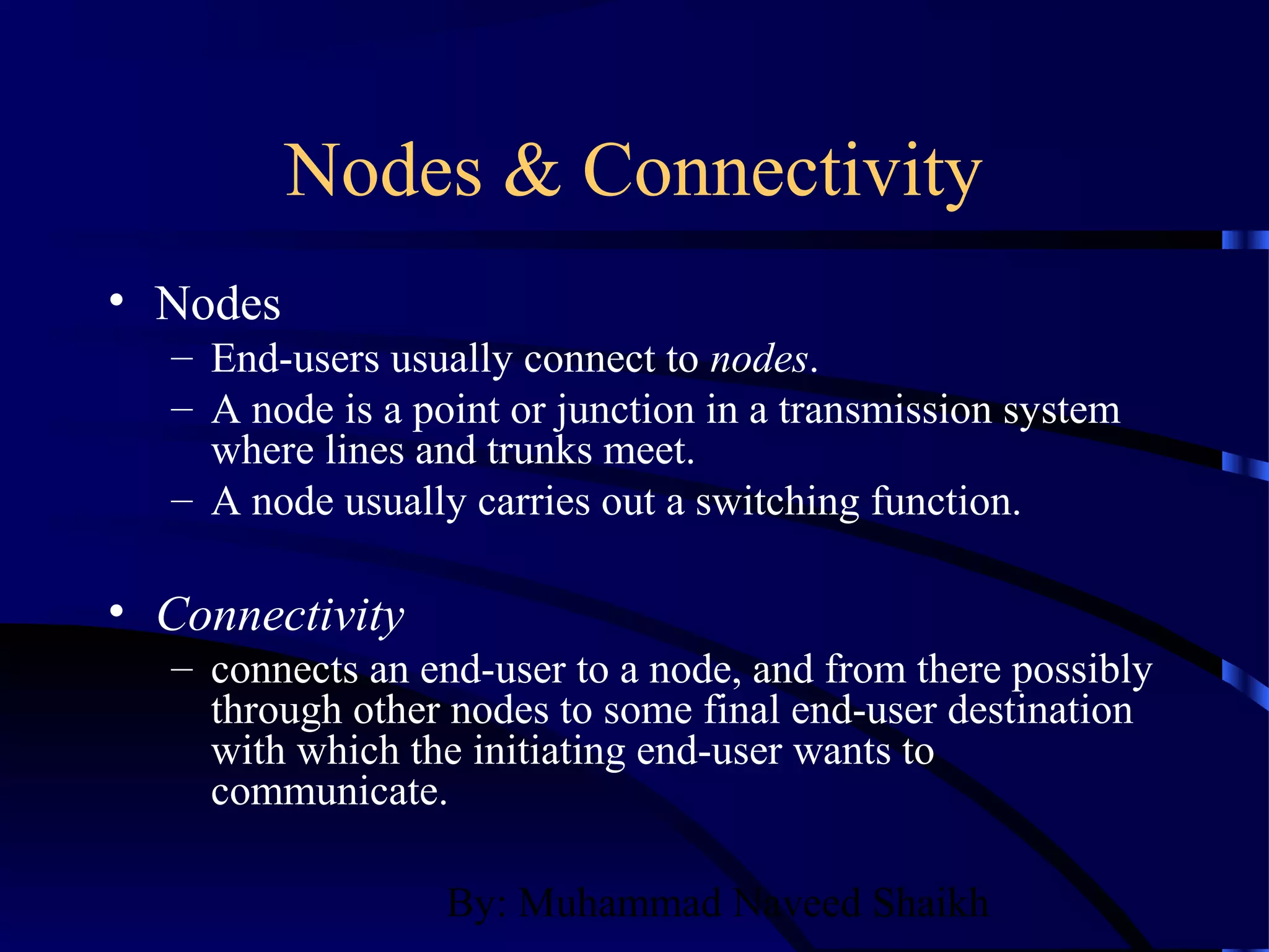 By: Muhammad Naveed Shaikh
Nodes & Connectivity
• Nodes
– End-users usually connect to nodes.
– A node is a point or junction in a transmission system
where lines and trunks meet.
– A node usually carries out a switching function.
• Connectivity
– connects an end-user to a node, and from there possibly
through other nodes to some final end-user destination
with which the initiating end-user wants to
communicate.
 