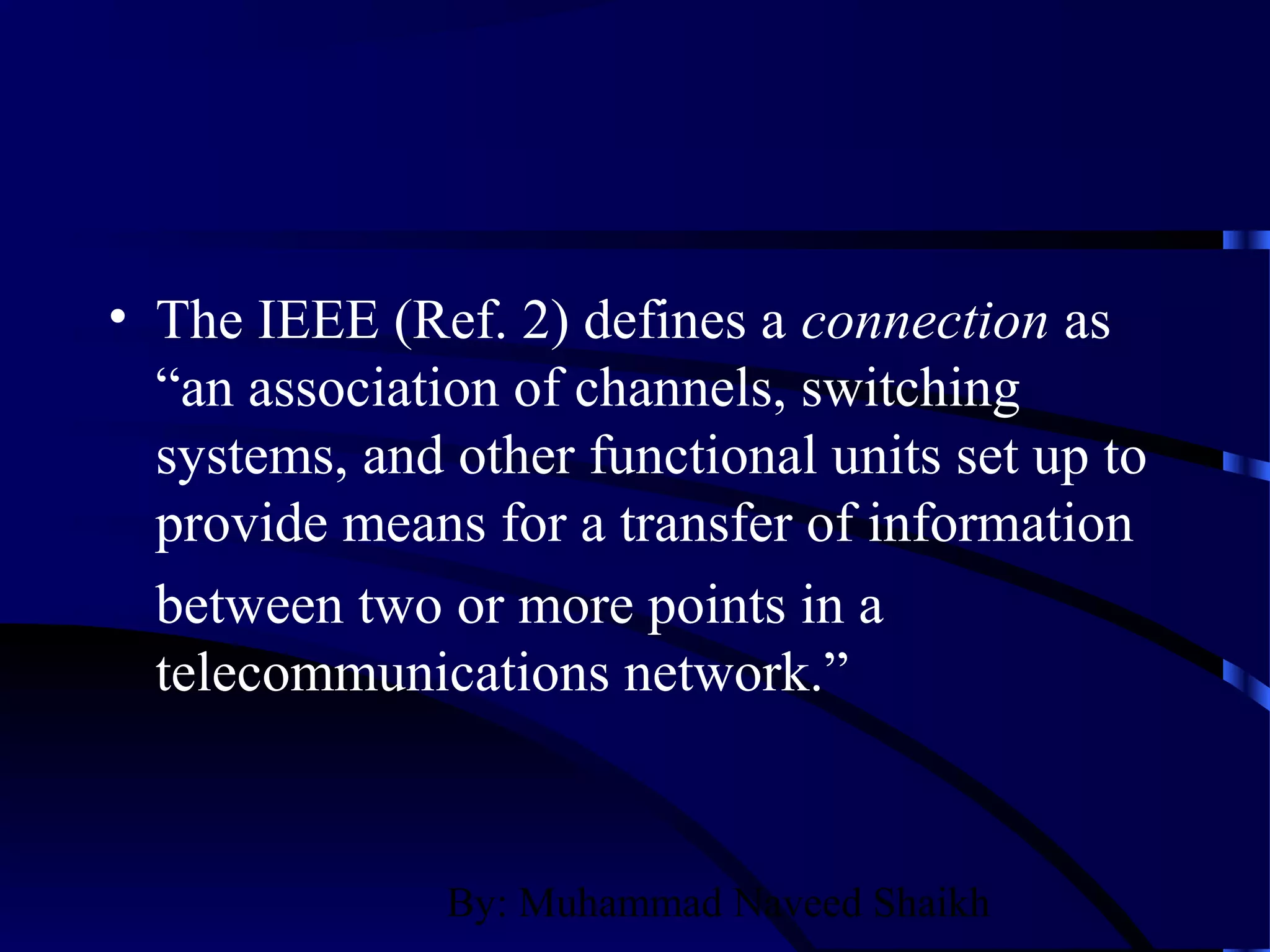 By: Muhammad Naveed Shaikh
• The IEEE (Ref. 2) defines a connection as
“an association of channels, switching
systems, and other functional units set up to
provide means for a transfer of information
between two or more points in a
telecommunications network.”
 
