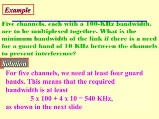 ExampleExample
Five channels, each with a 100-KHz bandwidth,
are to be multiplexed together. What is the
minimum bandwidth of the link if there is a need
for a guard band of 10 KHz between the channels
to prevent interference?
SolutionSolution
For five channels, we need at least four guard
bands. This means that the required
bandwidth is at least
5 x 100 + 4 x 10 = 540 KHz,
as shown in the next slide
 