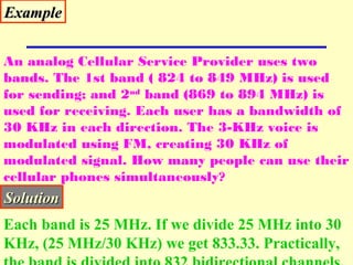 ExampleExample
An analog Cellular Service Provider uses two
bands. The 1st band ( 824 to 849 MHz) is used
for sending; and 2nd
band (869 to 894 MHz) is
used for receiving. Each user has a bandwidth of
30 KHz in each direction. The 3-KHz voice is
modulated using FM, creating 30 KHz of
modulated signal. How many people can use their
cellular phones simultaneously?
SolutionSolution
Each band is 25 MHz. If we divide 25 MHz into 30
KHz, (25 MHz/30 KHz) we get 833.33. Practically,
 