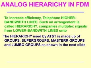 ANALOG HIERARICHY IN FDM
To increase efficiency, Telephone HIGHER-
BANDWIDTH LINES. Such an arrangement is
called HIERARICHY. companies multiplex signals
from LOWER-BANDWITH LINES onto
The HIERARICHY used by AT&T is made up of
GROUPS, SUPERGROUPS, MASTERR GROUPS
and JUMBO GROUPS as shown in the next slide
 