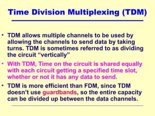 Time Division Multiplexing (TDM)
• TDM allows multiple channels to be used by
allowing the channels to send data by taking
turns. TDM is sometimes referred to as dividing
the circuit “vertically”
• With TDM, Time on the circuit is shared equally
with each circuit getting a specified time slot,
whether or not it has any data to send.
• TDM is more efficient than FDM, since TDM
doesn’t use guardbands, so the entire capacity
can be divided up between the data channels.
 