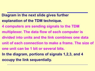 Diagram in the next slide gives further
explanation of the TDM technique.
4 computers are sending signals to the TDM
multiplexer. The data flow of each computer is
divided into units and the link combines one data
unit of each connection to make a frame. The size of
one unit can be 1 bit or several bits.
In the diagram, portions of signals 1,2,3, and 4
occupy the link sequentially.
 