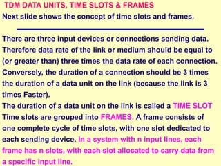TDM DATA UNITS, TIME SLOTS & FRAMES
Next slide shows the concept of time slots and frames.
There are three input devices or connections sending data.
Therefore data rate of the link or medium should be equal to
(or greater than) three times the data rate of each connection.
Conversely, the duration of a connection should be 3 times
the duration of a data unit on the link (because the link is 3
times Faster).
The duration of a data unit on the link is called a TIME SLOT
Time slots are grouped into FRAMES. A frame consists of
one complete cycle of time slots, with one slot dedicated to
each sending device. In a system with n input lines, each
frame has n slots, with each slot allocated to carry data from
a specific input line.
 