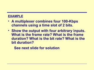EXAMPLE
• A multiplexer combines four 100-Kbps
channels using a time slot of 2 bits.
• Show the output with four arbitrary inputs.
What is the frame rate? What is the frame
duration? What is the bit rate? What is the
bit duration?
See next slide for solution
 