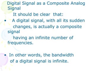 Digital Signal as a Composite Analog
Signal
It should be clear that:
• A digital signal, with all its sudden
changes, is actually a composite
signal
having an infinite number of
frequencies.
• In other words, the bandwidth
of a digital signal is infinite.
 