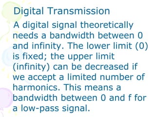 Digital Transmission
A digital signal theoretically
needs a bandwidth between 0
and infinity. The lower limit (0)
is fixed; the upper limit
(infinity) can be decreased if
we accept a limited number of
harmonics. This means a
bandwidth between 0 and f for
a low-pass signal.
 