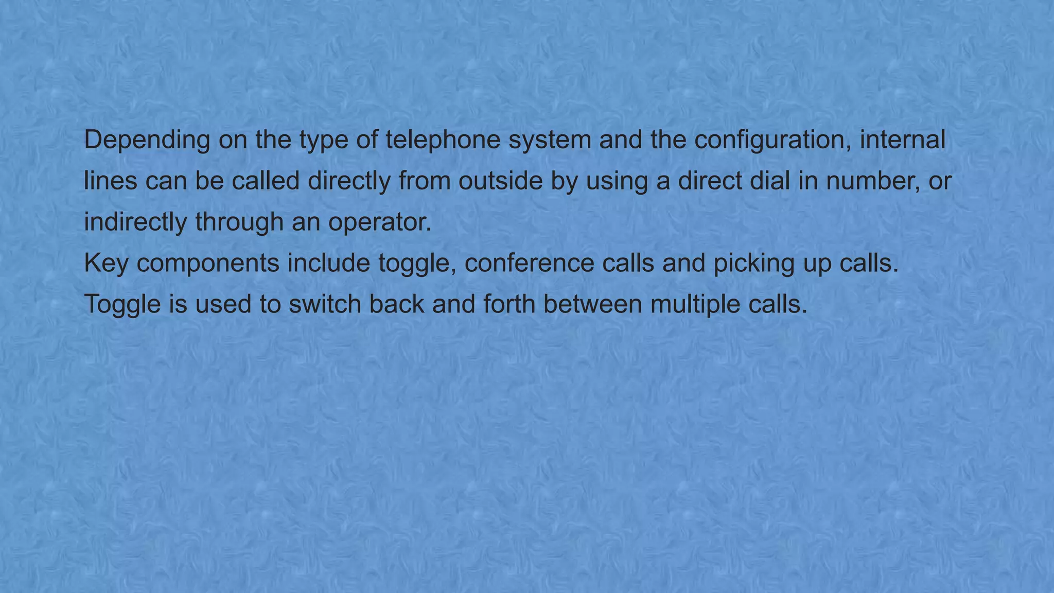 Depending on the type of telephone system and the configuration, internal
lines can be called directly from outside by using a direct dial in number, or
indirectly through an operator.
Key components include toggle, conference calls and picking up calls.
Toggle is used to switch back and forth between multiple calls.
 