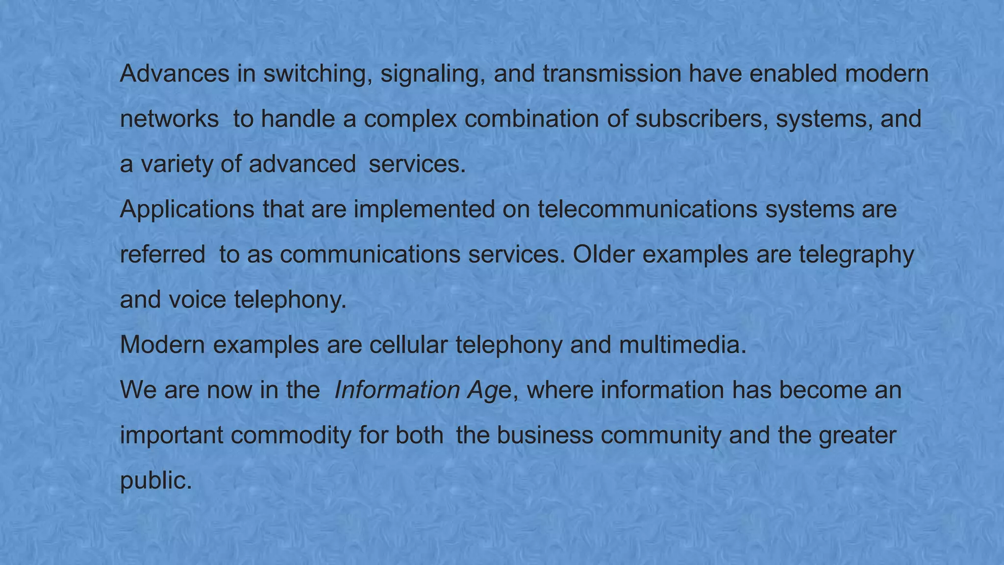 Advances in switching, signaling, and transmission have enabled modern
networks to handle a complex combination of subscribers, systems, and
a variety of advanced services.
Applications that are implemented on telecommunications systems are
referred to as communications services. Older examples are telegraphy
and voice telephony.
Modern examples are cellular telephony and multimedia.
We are now in the Information Age, where information has become an
important commodity for both the business community and the greater
public.
 