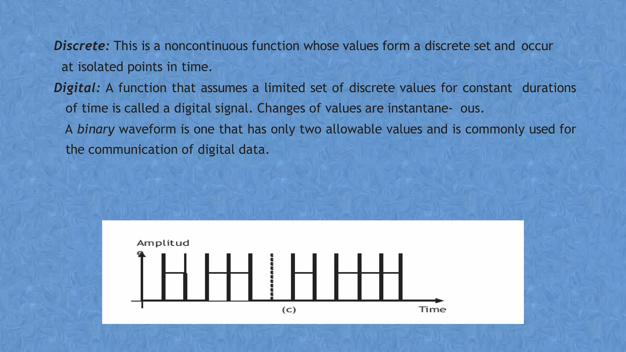Discrete: This is a noncontinuous function whose values form a discrete set and occur
at isolated points in time.
Digital: A function that assumes a limited set of discrete values for constant durations
of time is called a digital signal. Changes of values are instantane- ous.
A binary waveform is one that has only two allowable values and is commonly used for
the communication of digital data.
 