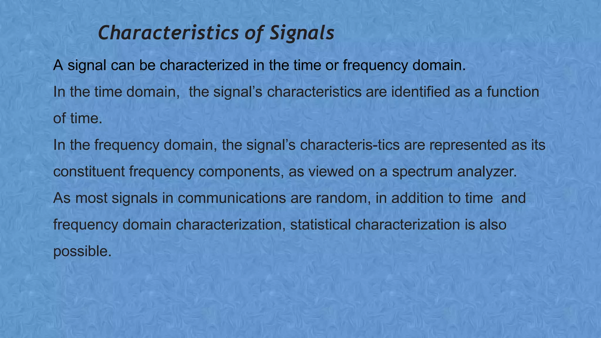 Characteristics of Signals
A signal can be characterized in the time or frequency domain.
In the time domain, the signal’s characteristics are identified as a function
of time.
In the frequency domain, the signal’s characteris-tics are represented as its
constituent frequency components, as viewed on a spectrum analyzer.
As most signals in communications are random, in addition to time and
frequency domain characterization, statistical characterization is also
possible.
 