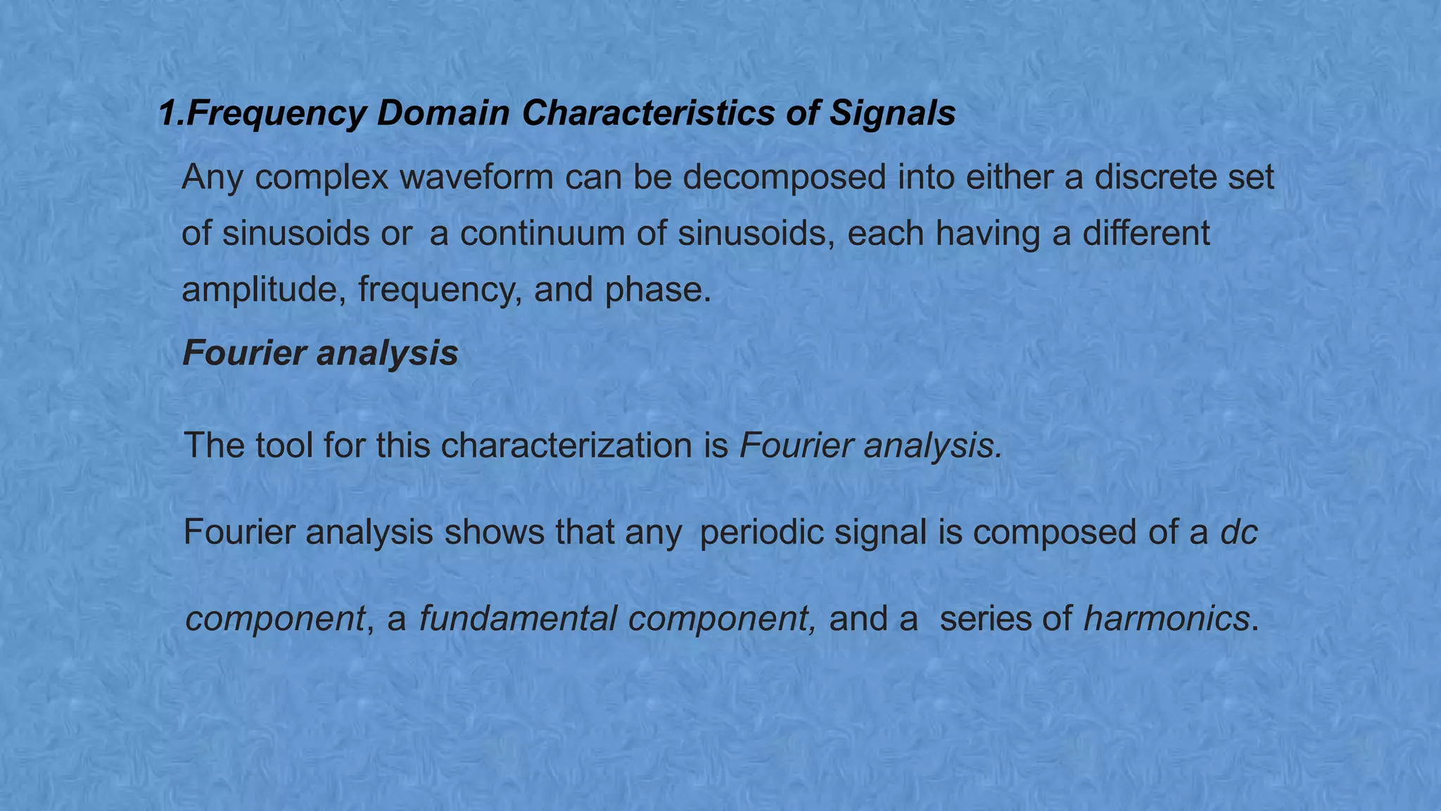 1.Frequency Domain Characteristics of Signals
Any complex waveform can be decomposed into either a discrete set
of sinusoids or a continuum of sinusoids, each having a different
amplitude, frequency, and phase.
Fourier analysis
The tool for this characterization is Fourier analysis.
Fourier analysis shows that any periodic signal is composed of a dc
component, a fundamental component, and a series of harmonics.
 