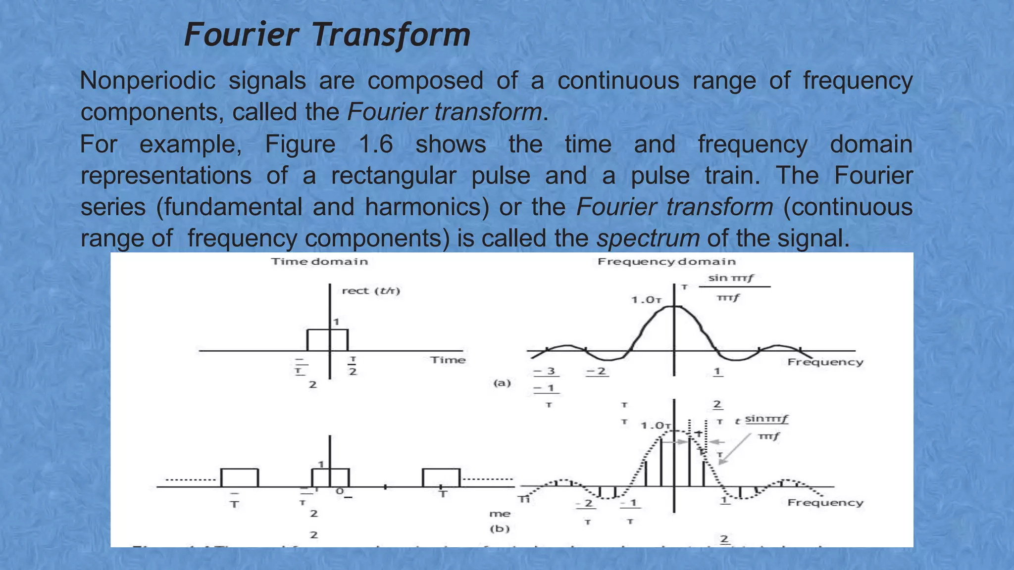 Fourier Transform
Nonperiodic signals are composed of a continuous range of frequency
components, called the Fourier transform.
For example, Figure 1.6 shows the time and frequency domain
representations of a rectangular pulse and a pulse train. The Fourier
series (fundamental and harmonics) or the Fourier transform (continuous
range of frequency components) is called the spectrum of the signal.
 