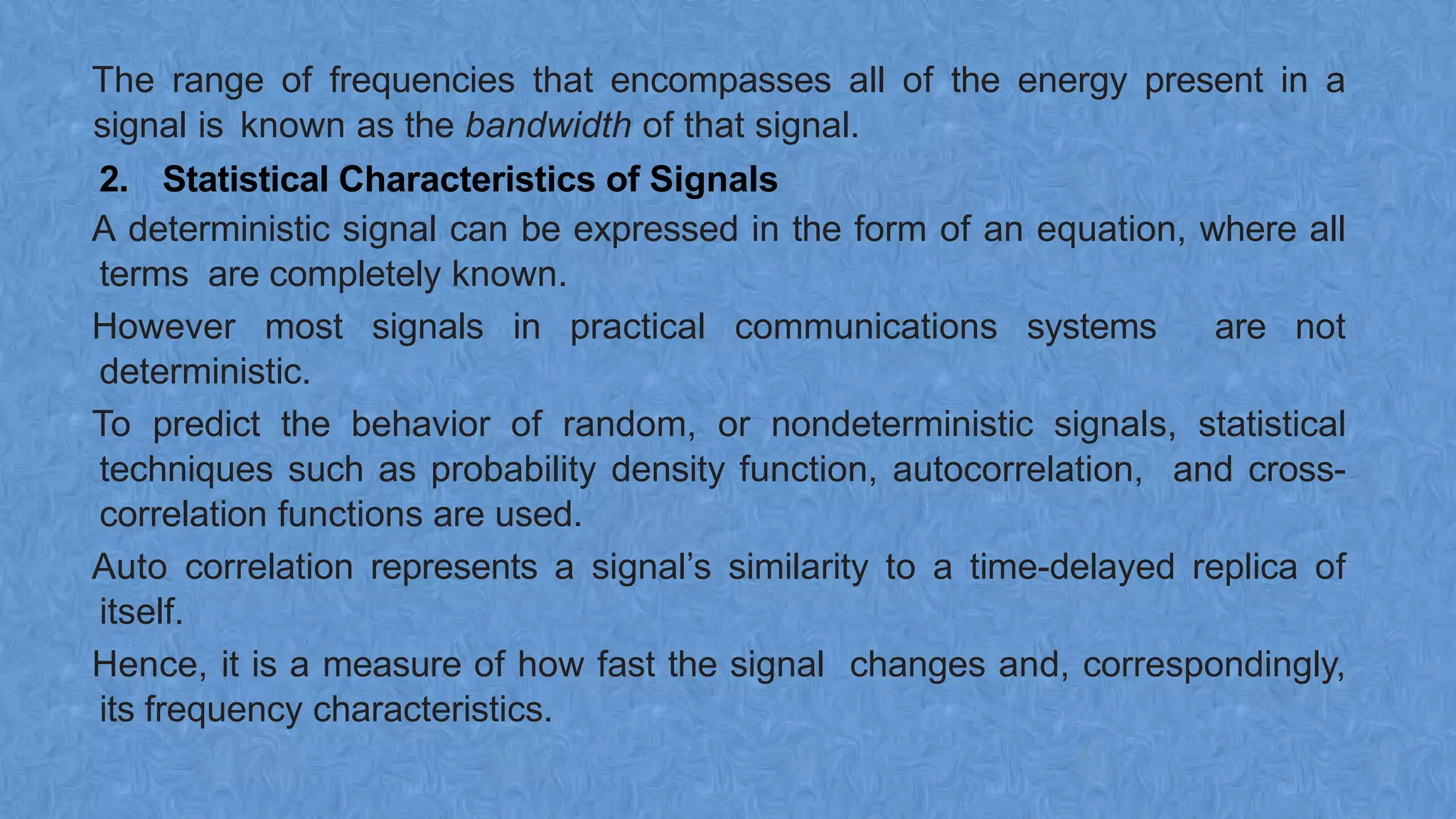 The range of frequencies that encompasses all of the energy present in a
signal is known as the bandwidth of that signal.
2. Statistical Characteristics of Signals
A deterministic signal can be expressed in the form of an equation, where all
terms are completely known.
However most signals in practical communications systems are not
deterministic.
To predict the behavior of random, or nondeterministic signals, statistical
techniques such as probability density function, autocorrelation, and cross-
correlation functions are used.
Auto correlation represents a signal’s similarity to a time-delayed replica of
itself.
Hence, it is a measure of how fast the signal changes and, correspondingly,
its frequency characteristics.
 