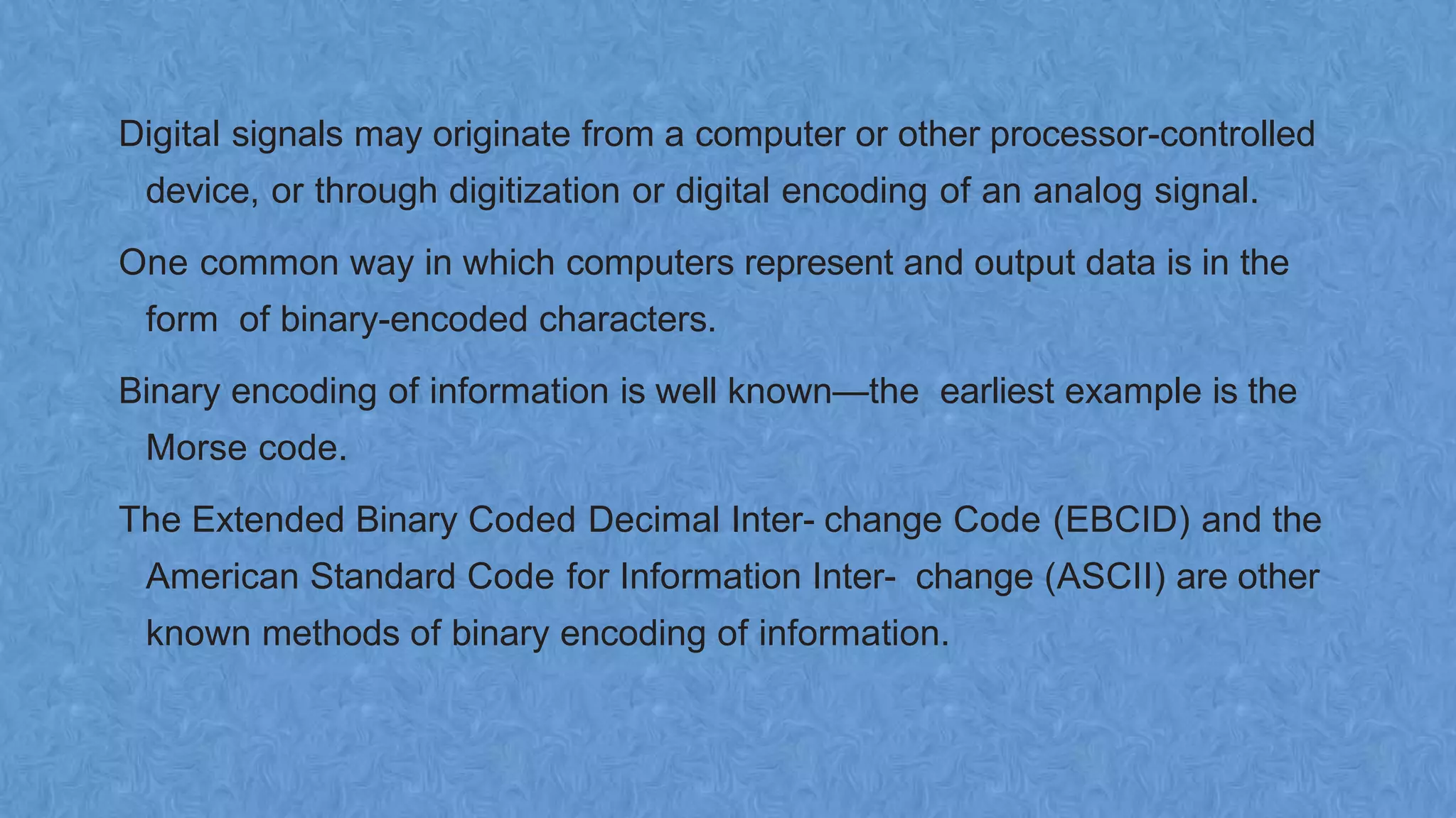 Digital signals may originate from a computer or other processor-controlled
device, or through digitization or digital encoding of an analog signal.
One common way in which computers represent and output data is in the
form of binary-encoded characters.
Binary encoding of information is well known—the earliest example is the
Morse code.
The Extended Binary Coded Decimal Inter- change Code (EBCID) and the
American Standard Code for Information Inter- change (ASCII) are other
known methods of binary encoding of information.
 