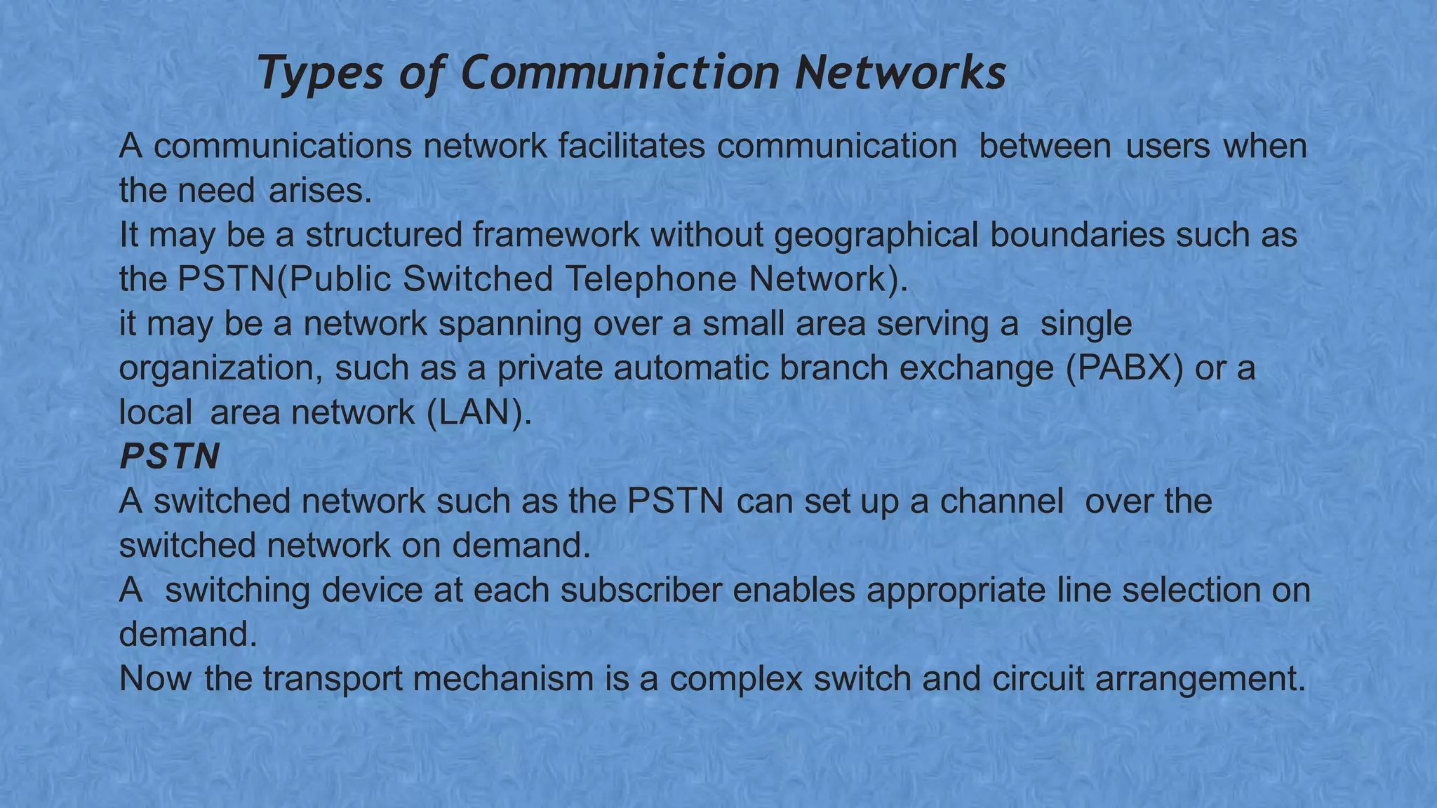 Types of Communiction Networks
A communications network facilitates communication between users when
the need arises.
It may be a structured framework without geographical boundaries such as
the PSTN(Public Switched Telephone Network).
it may be a network spanning over a small area serving a single
organization, such as a private automatic branch exchange (PABX) or a
local area network (LAN).
PSTN
A switched network such as the PSTN can set up a channel over the
switched network on demand.
A switching device at each subscriber enables appropriate line selection on
demand.
Now the transport mechanism is a complex switch and circuit arrangement.
 