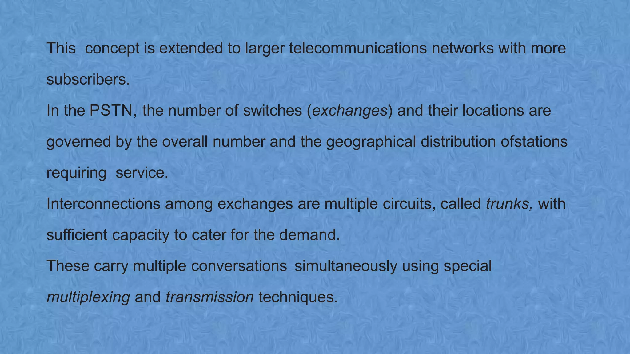 This concept is extended to larger telecommunications networks with more
subscribers.
In the PSTN, the number of switches (exchanges) and their locations are
governed by the overall number and the geographical distribution ofstations
requiring service.
Interconnections among exchanges are multiple circuits, called trunks, with
sufficient capacity to cater for the demand.
These carry multiple conversations simultaneously using special
multiplexing and transmission techniques.
 