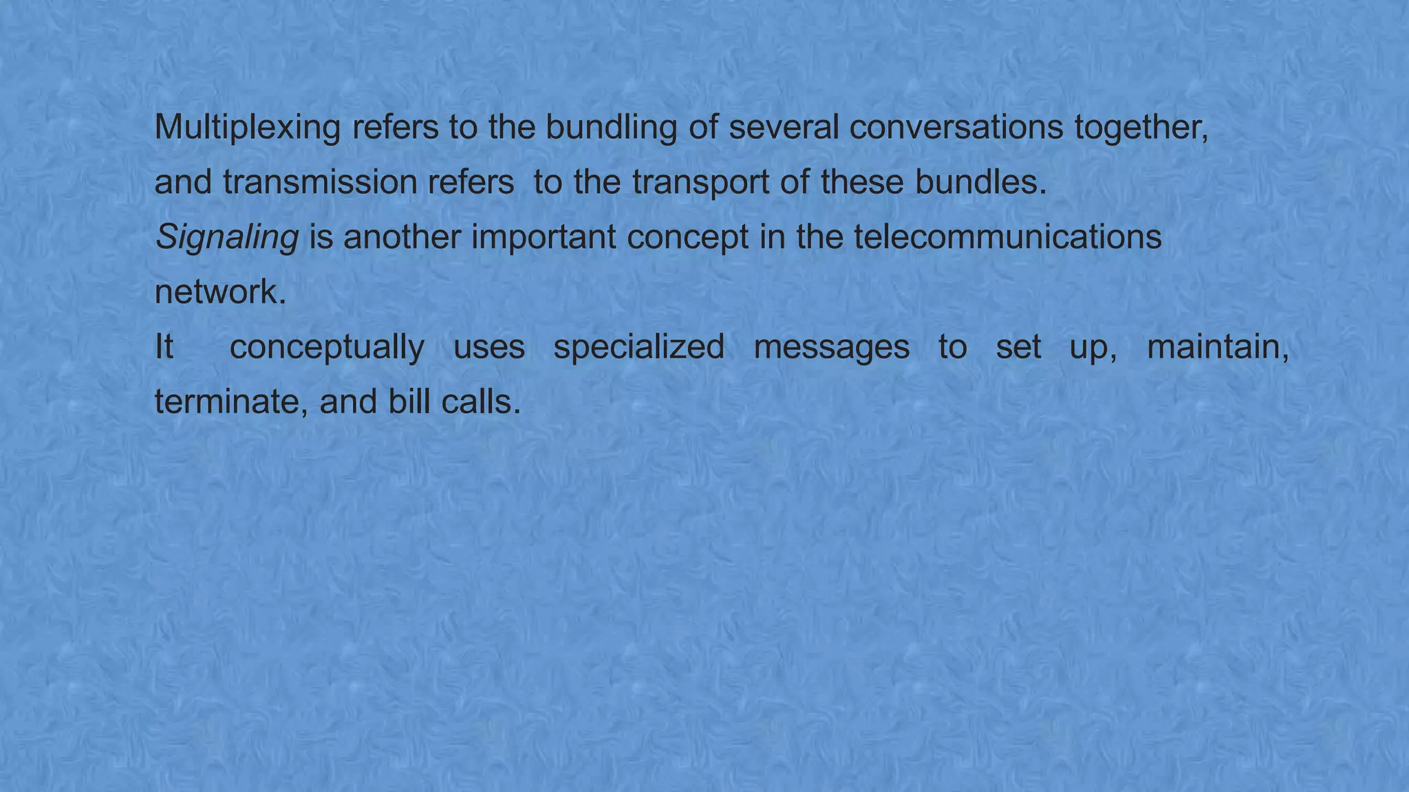 Multiplexing refers to the bundling of several conversations together,
and transmission refers to the transport of these bundles.
Signaling is another important concept in the telecommunications
network.
It conceptually uses specialized messages to set up, maintain,
terminate, and bill calls.
 