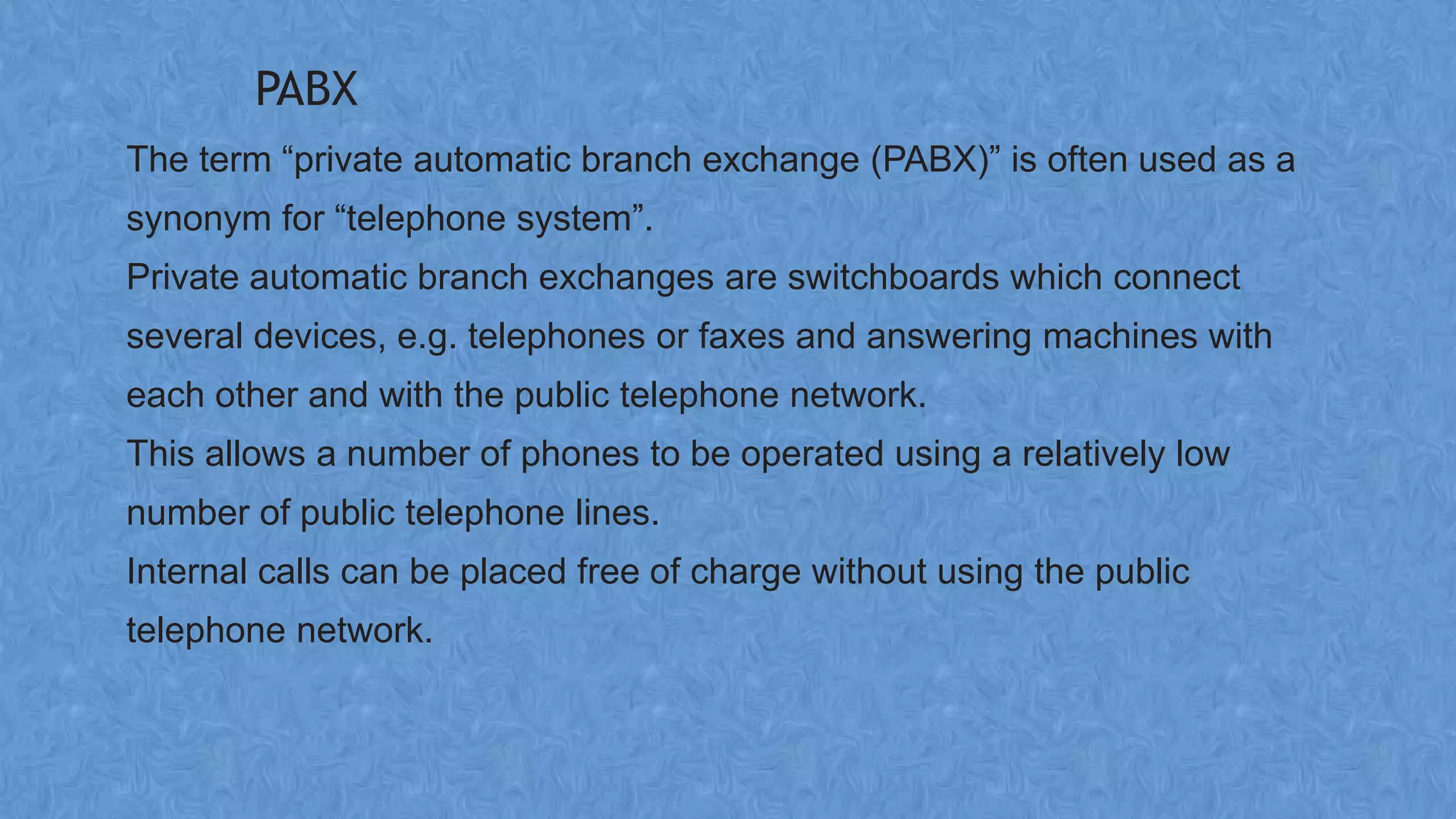 PABX
The term “private automatic branch exchange (PABX)” is often used as a
synonym for “telephone system”.
Private automatic branch exchanges are switchboards which connect
several devices, e.g. telephones or faxes and answering machines with
each other and with the public telephone network.
This allows a number of phones to be operated using a relatively low
number of public telephone lines.
Internal calls can be placed free of charge without using the public
telephone network.
 