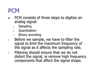 PCM
 PCM consists of three steps to digitize an
analog signal:
1. Sampling
2. Quantization
3. Binary encoding
 Before we sample, we have to filter the
signal to limit the maximum frequency of
the signal as it affects the sampling rate.
 Filtering should ensure that we do not
distort the signal, ie remove high frequency
components that affect the signal shape.
 