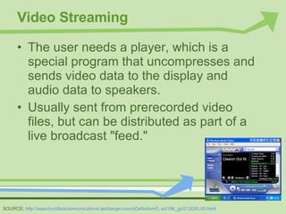 Video Streaming The user needs a player, which is a special program that uncompresses and sends video data to the display and audio data to speakers. Usually sent from prerecorded video files, but can be distributed as part of a live broadcast "feed." SOURCE:  http://searchunifiedcommunications.techtarget.com/sDefinition/0,,sid186_gci213055,00.html 