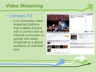 Video Streaming Ustream.TV Live interactive video broadcast platform that enables anyone with a camera and an Internet connection to quickly and easily broadcast to a global audience of unlimited size. 