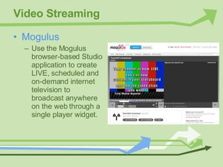 Video Streaming Mogulus Use the Mogulus browser-based Studio application to create LIVE, scheduled and on-demand internet television to broadcast anywhere on the web through a single player widget. 