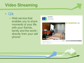 Video Streaming Qik Web service that enables you to share moments of your life with your friends, family and the world - directly from your cell phone! 