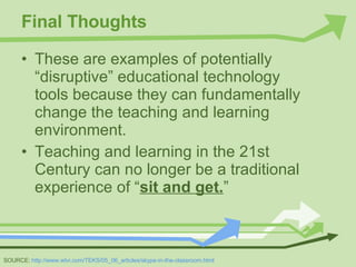Final Thoughts These are examples of potentially “disruptive” educational technology tools because they can fundamentally change the teaching and learning environment. Teaching and learning in the 21st Century can no longer be a traditional experience of “ sit and get. ” SOURCE:  http://www.wtvi.com/TEKS/05_06_articles/skype-in-the-classroom.html 