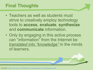 Final Thoughts Teachers as well as students must strive to creatively employ technology tools to  access ,  evaluate ,  synthesize  and  communicate  information.  Only by engaging in this active process can “information” from the Internet be  translated into “knowledge”   in the minds of learners. SOURCE:  http://www.wtvi.com/TEKS/05_06_articles/skype-in-the-classroom.html 