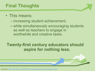 Final Thoughts This means:  increasing student achievement,  while simultaneously encouraging students as well as teachers to engage in worthwhile and creative tasks.  Twenty-first century educators should aspire for nothing less. SOURCE:  http://www.wtvi.com/TEKS/05_06_articles/skype-in-the-classroom.html 