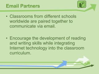Email Partners Classrooms from different schools worldwide are paired together to communicate via email. Encourage the development of reading and writing skills while integrating Internet technology into the classroom curriculum. 