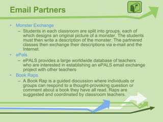 Email Partners Monster Exchange Students in each classroom are split into groups, each of which designs an original picture of a monster. The students must then write a description of the monster. The partnered classes then exchange their descriptions via e-mail and the Internet. ePals ePALS provides a large worldwide database of teachers who are interested in establishing an ePALS email exchange project with other teachers Book Raps A Book Rap is a guided discussion where individuals or groups can respond to a thought-provoking question or comment about a book they have all read. Raps are suggested and coordinated by classroom teachers. 