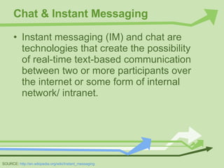 Chat & Instant Messaging Instant messaging (IM) and chat are technologies that create the possibility of real-time text-based communication between two or more participants over the internet or some form of internal network/ intranet. SOURCE:  http://en.wikipedia.org/wiki/Instant_messaging 