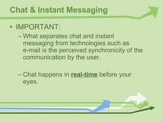 Chat & Instant Messaging IMPORTANT: What separates chat and instant messaging from technologies such as  e-mail is the perceived synchronicity of the communication by the user. Chat happens in  real-time  before your eyes. 