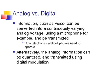 Analog vs. Digital
   Information, such as voice, can be
    converted into a continuously varying
    analog voltage, using a microphone for
    example, and be transmitted
       
           How telephones and cell phones used to
           operate
   Alternatively, the analog information can
    be quantized, and transmitted using
    digital modulation
 