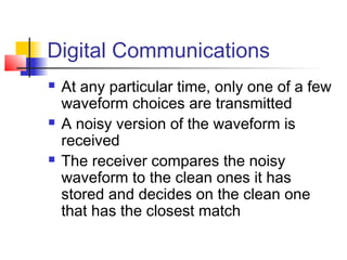 Digital Communications
   At any particular time, only one of a few
    waveform choices are transmitted
   A noisy version of the waveform is
    received
   The receiver compares the noisy
    waveform to the clean ones it has
    stored and decides on the clean one
    that has the closest match
 