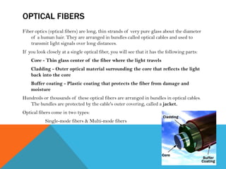 OPTICAL FIBERS
Fiber optics (optical fibers) are long, thin strands of very pure glass about the diameter
of a human hair. They are arranged in bundles called optical cables and used to
transmit light signals over long distances.
If you look closely at a single optical fiber, you will see that it has the following parts:
Core - Thin glass center of the fiber where the light travels
Cladding - Outer optical material surrounding the core that reflects the light
back into the core
Buffer coating - Plastic coating that protects the fiber from damage and
moisture
Hundreds or thousands of these optical fibers are arranged in bundles in optical cables.
The bundles are protected by the cable's outer covering, called a jacket.
Optical fibers come in two types:
Single-mode fibers & Multi-mode fibers
 