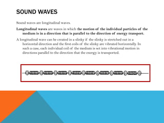SOUND WAVES
Sound waves are longitudinal waves.
Longitudinal waves are waves in which the motion of the individual particles of the
medium is in a direction that is parallel to the direction of energy transport.
A longitudinal wave can be created in a slinky if the slinky is stretched out in a
horizontal direction and the first coils of the slinky are vibrated horizontally. In
such a case, each individual coil of the medium is set into vibrational motion in
directions parallel to the direction that the energy is transported.
 