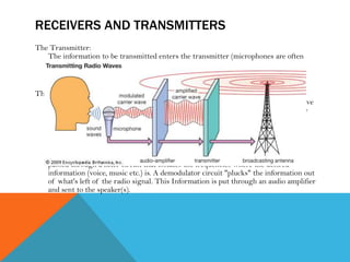 RECEIVERS AND TRANSMITTERS
The Transmitter:
The information to be transmitted enters the transmitter (microphones are often
the way this is done). Information is amplified and mixed with a radio frequency
signal (carrier wave) generated by the transmitter. This new modulated signal is
amplified and sent to the antenna.
The Receiver:
Radio signals are constantly changing voltages that cycle from positive to negative
thousands, millions or even billions of times per second. This voltage is very, very
small, a few 100 millionths of a volt. It is picked up by the antenna. The signal is
amplified a little bit.
The signal is mixed with an internal signal created by the receiver to lower the
received signal to a much lower frequency. This stepping down might happen a
couple of times. This new lower frequency signal is easier to work with. It then
passed through a filter circuit that isolates the frequencies where the desired
information (voice, music etc.) is. A demodulator circuit "plucks" the information out
of what's left of the radio signal. This Information is put through an audio amplifier
and sent to the speaker(s).
 